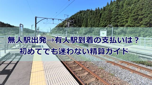 無人駅出発→有人駅到着の支払いは？初めてでも迷わない精算ガイド
